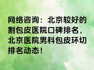 网络咨询：北京较好的割包皮医院口碑排名，北京医院男科包皮环切排名动态！