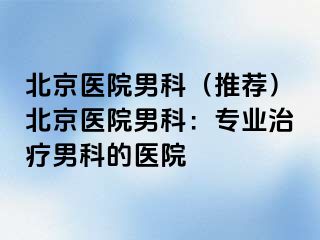 北京医院男科（推荐）北京医院男科：专业治疗男科的医院