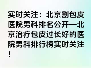 实时关注：北京割包皮医院男科排名公开—北京治疗包皮过长好的医院男科排行榜实时关注！