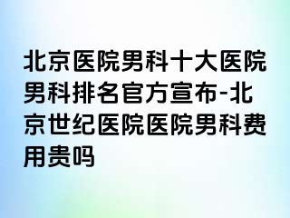 北京医院男科十大医院男科排名官方宣布-北京惠城医院医院男科费用贵吗