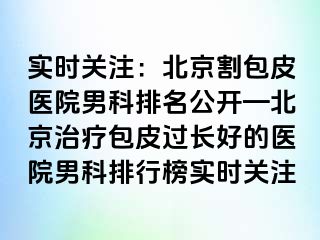 实时关注：北京割包皮医院男科排名公开—北京治疗包皮过长好的医院男科排行榜实时关注