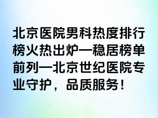 北京医院男科热度排行榜火热出炉—稳居榜单前列—北京惠城医院专业守护，品质服务！