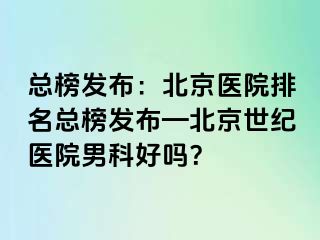 总榜发布：北京医院排名总榜发布—北京惠城医院男科好吗？