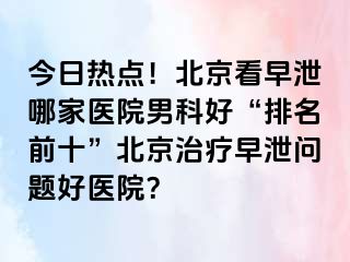 今日热点！北京看早泄哪家医院男科好“排名前十”北京治疗早泄问题好医院？