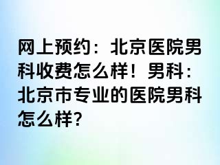 网上预约：北京医院男科收费怎么样！男科：北京市专业的医院男科怎么样？