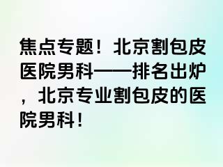 焦点专题！北京割包皮医院男科——排名出炉，北京专业割包皮的医院男科！