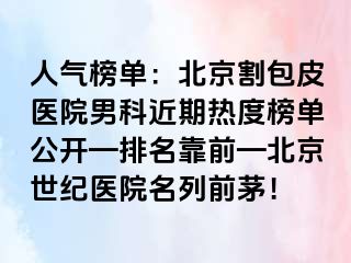 人气榜单：北京割包皮医院男科近期热度榜单公开—排名靠前—北京惠城医院名列前茅！