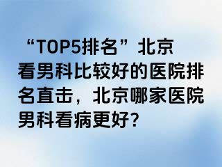 “TOP5排名”北京看男科比较好的医院排名直击，北京哪家医院男科看病更好？