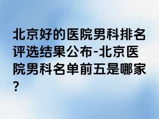 北京好的医院男科排名评选结果公布-北京医院男科名单前五是哪家？