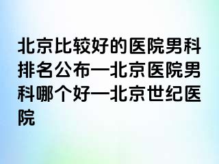 北京比较好的医院男科排名公布—北京医院男科哪个好—北京惠城医院