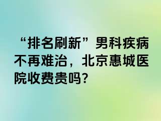 “排名刷新”男科疾病不再难治，北京惠城医院收费贵吗?