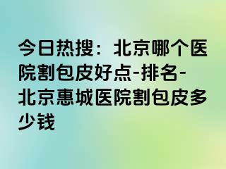 今日热搜：北京哪个医院割包皮好点-排名-北京惠城医院割包皮多少钱