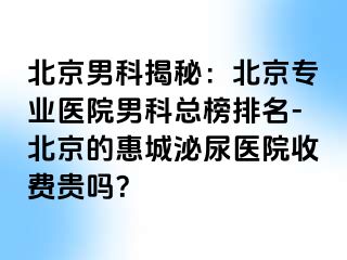 北京男科揭秘：北京专业医院男科总榜排名-北京的惠城泌尿医院收费贵吗？