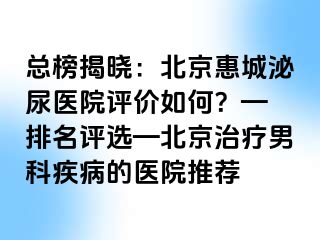 总榜揭晓：北京惠城泌尿医院评价如何？— 排名评选—北京治疗男科疾病的医院推荐